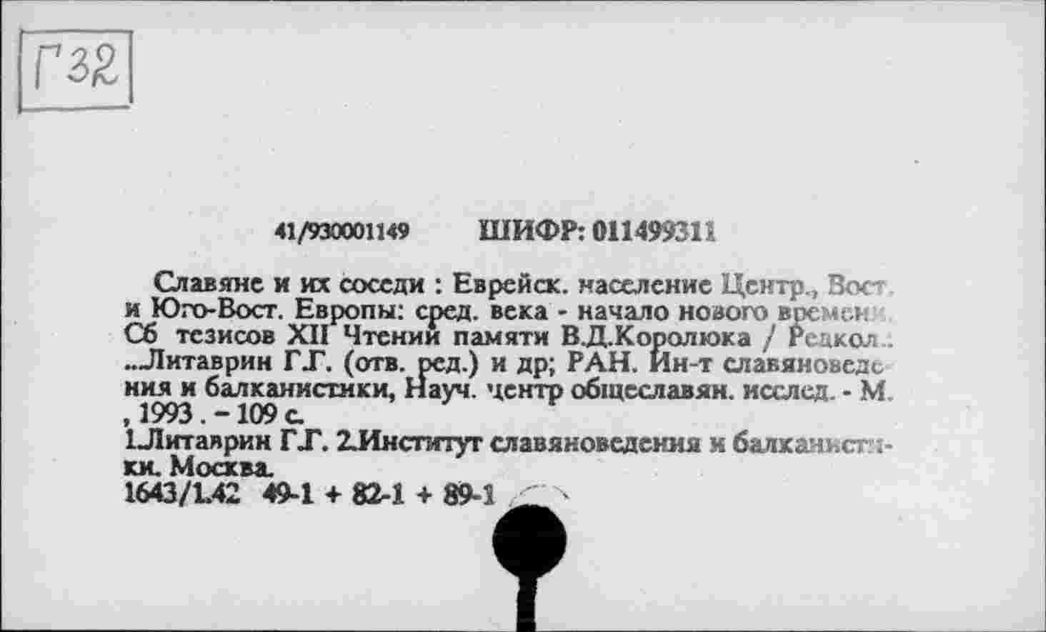 ﻿
41/930001149 ШИФР: 011499311
Славяне и их соседи : Еврейск. население Центр., Вос» и Юго-Вост. Европы: сред, века - начало нового времен Сб тезисов XII Чтении памяти В.Д.Королюка / Редкая .. „Литаврин ГТ. (отв. ред.) и др; РАН. Ин-т славяноведе ния и балканистики, Науч, центр общеславян. исслед. - М. , 1993. -109 а
1 Литаврин ГЛ. ІИнститут славяноведения и балканистики. Москва.
1643/L42 49-1 + 82-1 + 89-1	>